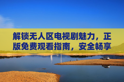 解锁无人区电视剧魅力，正版免费观看指南，安全畅享极致剧情，正版免费安全观看指南，解锁无人区极致剧情魅力
