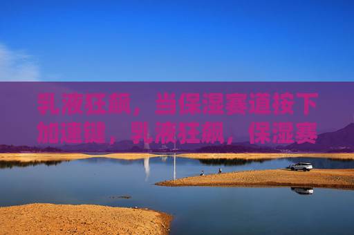 乳液狂飙,当保湿赛道按下加速键,乳液狂飙,保湿赛道按下加速键 乳液狂飙,当保湿赛道按下加速键,乳液狂飙,保湿赛道按下加速键