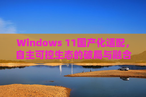 Windows 11国产化适配，自主可控生态的破局与融合，Windows 11国产化适配，自主可控生态的破局与融合