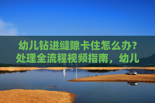 幼儿钻进缝隙卡住怎么办？处理全流程视频指南，幼儿钻缝隙卡住处理全流程视频指南