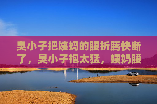 臭小子把姨妈的腰折腾快断了,臭小子抱太猛,姨妈腰快断了 臭小子把姨妈的腰折腾快断了,臭小子抱太猛,姨妈腰快断了