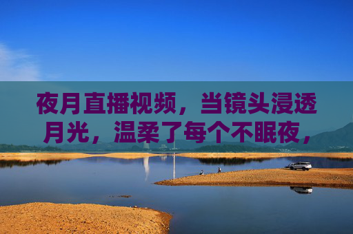 夜月直播视频,当镜头浸透月光,温柔了每个不眠夜,镜头浸透月光,温柔不眠夜 夜月直播视频,当镜头浸透月光,温柔了每个不眠夜,镜头浸透月光,温柔不眠夜