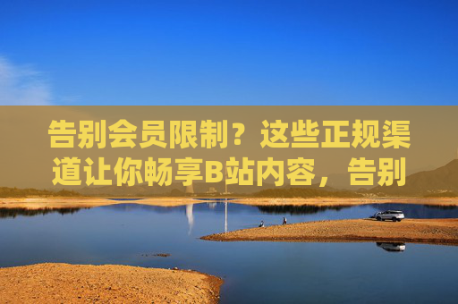 告别会员限制?这些正规渠道让你畅享B站内容,告别会员限制,正规渠道畅享B站内容 告别会员限制?这些正规渠道让你畅享B站内容,告别会员限制,正规渠道畅享B站内容