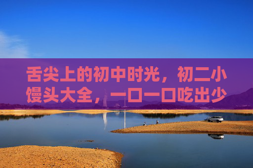 舌尖上的初中时光，初二小馒头大全，一口一口吃出少年气，初二小馒头，嚼出少年时光