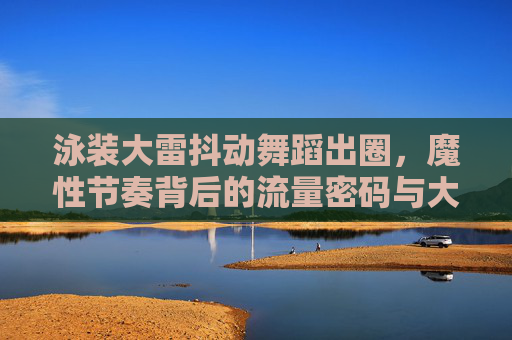 泳装大雷抖动舞蹈出圈,魔性节奏背后的流量密码与大众狂欢,泳装大雷抖动舞蹈出圈,魔性节奏背后的流量密码与大众狂欢 泳装大雷抖动舞蹈出圈,魔性节奏背后的流量密码与大众狂欢,泳装大雷抖动舞蹈出圈,魔性节奏背后的流量密码与大众狂欢