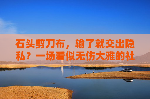 石头剪刀布,输了就交出隐私?一场看似无伤大雅的社交陷阱,石头剪刀布,看似无伤大雅的隐私社交陷阱 石头剪刀布,输了就交出隐私?一场看似无伤大雅的社交陷阱,石头剪刀布,看似无伤大雅的隐私社交陷阱