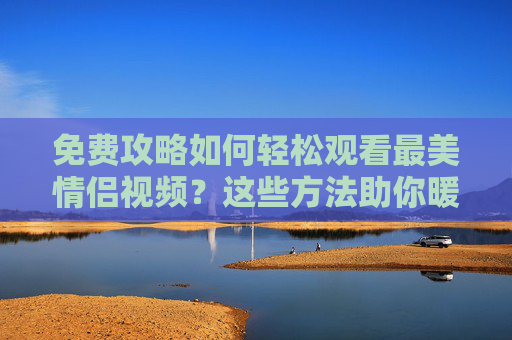 免费攻略如何轻松观看最美情侣视频?这些方法助你暖心一饱眼福!免费攻略,轻松观看最美情侣视频,暖心一饱眼福 免费攻略如何轻松观看最美情侣视频?这些方法助你暖心一饱眼福!免费攻略,轻松观看最美情侣视频,暖心一饱眼福