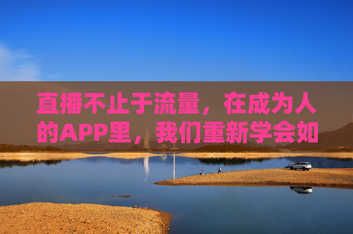 直播不止于流量,在成为人的APP里,我们重新学会如何存在,直播不止于流量,在人的APP里重新学会存在 直播不止于流量,在成为人的APP里,我们重新学会如何存在,直播不止于流量,在人的APP里重新学会存在