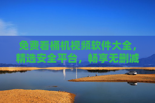 免费看桶机视频软件大全,精选安全平台,畅享无删减资源,免费桶机视频软件大全,精选安全平台,畅享无删减资源 免费看桶机视频软件大全,精选安全平台,畅享无删减资源,免费桶机视频软件大全,精选安全平台,畅享无删减资源