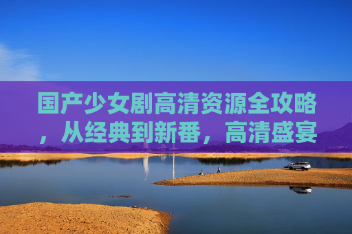 国产少女剧高清资源全攻略,从经典到新番,高清盛宴陪你追剧时光,国产少女剧高清资源全攻略,经典新番高清追剧盛宴 国产少女剧高清资源全攻略,从经典到新番,高清盛宴陪你追剧时光,国产少女剧高清资源全攻略,经典新番高清追剧盛宴