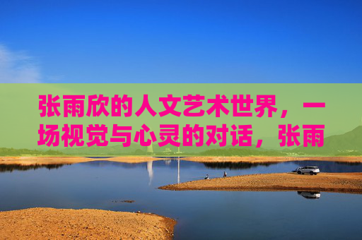 张雨欣的人文艺术世界,一场视觉与心灵的对话,张雨欣的人文艺术,视觉与心灵的对话 张雨欣的人文艺术世界,一场视觉与心灵的对话,张雨欣的人文艺术,视觉与心灵的对话