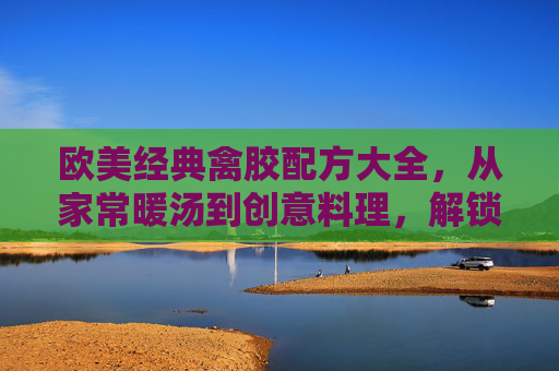 欧美经典禽胶配方大全,从家常暖汤到创意料理,解锁胶原蛋白的美味密码,欧美经典禽胶配方大全,从家常暖汤到创意料理,解锁胶原蛋白美味密码 欧美经典禽胶配方大全,从家常暖汤到创意料理,解锁胶原蛋白的美味密码,欧美经典禽胶配方大全,从家常暖汤到创意料理,解锁胶原蛋白美味密码