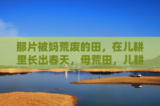 那片被妈荒废的田,在儿耕里长出春天,母荒田,儿耕春生 那片被妈荒废的田,在儿耕里长出春天,母荒田,儿耕春生