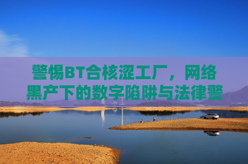 警惕BT合核涩工厂，网络黑产下的数字陷阱与法律警示，警惕BT合核涩工厂，网络黑产下的数字陷阱与法律警示