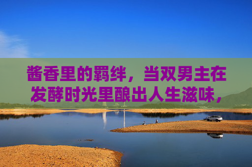 酱香里的羁绊,当双男主在发酵时光里酿出人生滋味,酱香里的羁绊,双男主发酵时光酿人生 酱香里的羁绊,当双男主在发酵时光里酿出人生滋味,酱香里的羁绊,双男主发酵时光酿人生