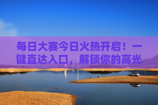 每日大赛今日火热开启!一键直达入口,解锁你的高光时刻,每日大赛火热开启,解锁你的高光时刻 每日大赛今日火热开启!一键直达入口,解锁你的高光时刻,每日大赛火热开启,解锁你的高光时刻
