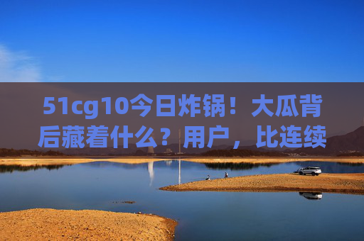 51cg10今日炸锅!大瓜背后藏着什么?用户,比连续剧还上头!51cg10炸锅!大瓜背后引用户上头,连续剧都追不上 51cg10今日炸锅!大瓜背后藏着什么?用户,比连续剧还上头!51cg10炸锅!大瓜背后引用户上头,连续剧都追不上