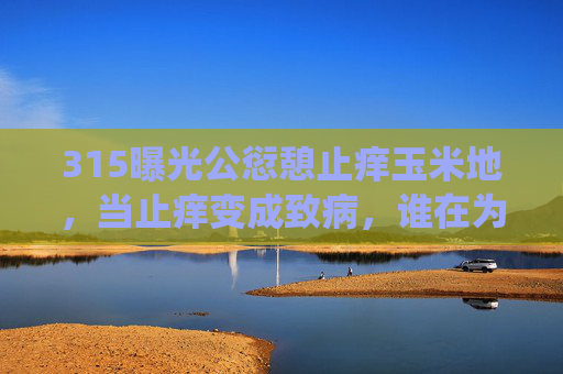 315曝光公愆憩止痒玉米地,当止痒变成致病,谁在为荒唐买单?315曝光止痒玉米地,止痒变致病,荒唐代价谁承担? 315曝光公愆憩止痒玉米地,当止痒变成致病,谁在为荒唐买单?315曝光止痒玉米地,止痒变致病,荒唐代价谁承担?