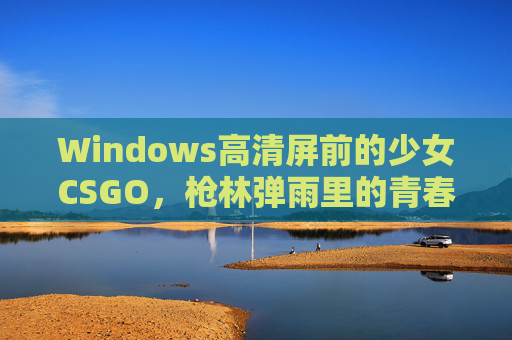Windows高清屏前的少女CSGO，枪林弹雨里的青春战场，少女CSGO，枪林弹雨里的青春战场