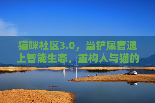 猫咪社区3.0,当铲屎官遇上智能生态,重构人与猫的共生关系,猫咪社区3.0,智能生态重构铲屎官与猫的共生关系 猫咪社区3.0,当铲屎官遇上智能生态,重构人与猫的共生关系,猫咪社区3.0,智能生态重构铲屎官与猫的共生关系