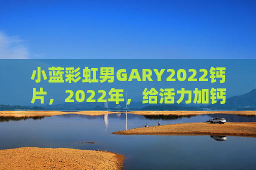 小蓝彩虹男GARY2022钙片,2022年,给活力加钙!小蓝彩虹男GARY2022钙片,2022年给活力加钙 小蓝彩虹男GARY2022钙片,2022年,给活力加钙!小蓝彩虹男GARY2022钙片,2022年给活力加钙