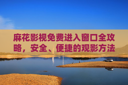 麻花影视免费进入窗口全攻略,安全、便捷的观影方法,麻花影视免费进入全攻略,安全便捷观影方法 麻花影视免费进入窗口全攻略,安全、便捷的观影方法,麻花影视免费进入全攻略,安全便捷观影方法