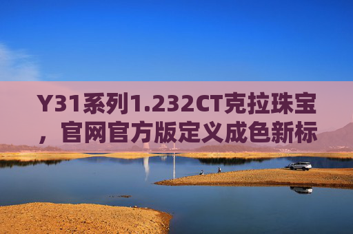 Y31系列1.232CT克拉珠宝，官网官方版定义成色新标杆，Y31系列1.232CT克拉珠宝，官方定义成色新标杆