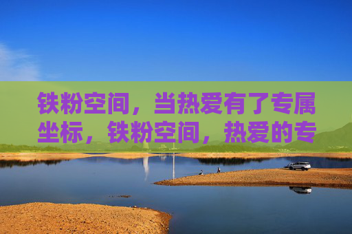铁粉空间,当热爱有了专属坐标,铁粉空间,热爱的专属坐标 铁粉空间,当热爱有了专属坐标,铁粉空间,热爱的专属坐标