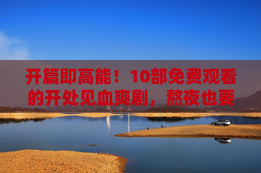 开篇即高能！10部免费观看的开处见血爽剧，熬夜也要追完！10部免费高能爽剧，开篇即高能，熬夜也要追完！