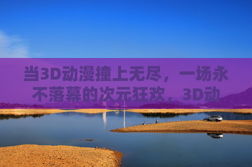 当3D动漫撞上无尽，一场永不落幕的次元狂欢，3D动漫无尽次元，永不落幕狂欢