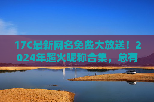 17C最新网名免费大放送!2024年超火昵称合集,总有一款戳中你,17C2024超火网名免费大放送!最新昵称合集 17C最新网名免费大放送!2024年超火昵称合集,总有一款戳中你,17C2024超火网名免费大放送!最新昵称合集