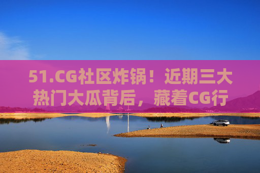 51.CG社区炸锅!近期三大热门大瓜背后,藏着CG行业的哪些痛点?CG社区炸锅!三大热门大瓜背后,藏着CG行业哪些痛点? 51.CG社区炸锅!近期三大热门大瓜背后,藏着CG行业的哪些痛点?CG社区炸锅!三大热门大瓜背后,藏着CG行业哪些痛点?