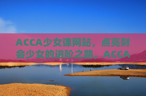 ACCA少女课网站,点亮财会少女的进阶之路,ACCA少女课,点亮财会少女进阶之路 ACCA少女课网站,点亮财会少女的进阶之路,ACCA少女课,点亮财会少女进阶之路