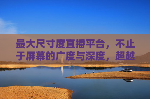 最大尺寸度直播平台,不止于屏幕的广度与深度,超越屏幕,最大尺寸度直播平台的广深维度 最大尺寸度直播平台,不止于屏幕的广度与深度,超越屏幕,最大尺寸度直播平台的广深维度
