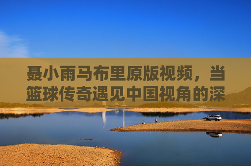 聂小雨马布里原版视频,当篮球传奇遇见中国视角的深度对话,聂小雨马布里原版视频,篮球传奇与中国视角的深度对话 聂小雨马布里原版视频,当篮球传奇遇见中国视角的深度对话,聂小雨马布里原版视频,篮球传奇与中国视角的深度对话