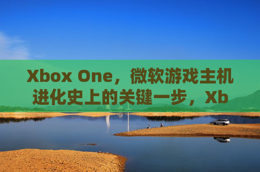 Xbox One,微软游戏主机进化史上的关键一步,Xbox One,微软游戏主机进化史的关键一步 Xbox One,微软游戏主机进化史上的关键一步,Xbox One,微软游戏主机进化史的关键一步