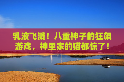 乳液飞溅!八重神子的狂飙游戏,神里家的猫都惊了!乳液飞溅!八重神子狂飙惊猫 乳液飞溅!八重神子的狂飙游戏,神里家的猫都惊了!乳液飞溅!八重神子狂飙惊猫