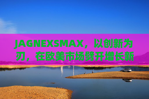 JAGNEXSMAX，以创新为刃，在欧美市场劈开增长新赛道，JAGNEXSMAX，创新为刃，劈开欧美增长新赛道