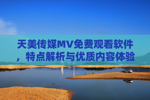 天美传媒MV免费观看软件，特点解析与优质内容体验指南，天美传媒MV免费观看软件，特点解析与优质内容体验指南