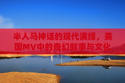 半人马神话的现代演绎,美国MV中的奇幻叙事与文化隐喻,半人马神话的现代演绎,美国MV的奇幻叙事与文化隐喻 半人马神话的现代演绎,美国MV中的奇幻叙事与文化隐喻,半人马神话的现代演绎,美国MV的奇幻叙事与文化隐喻