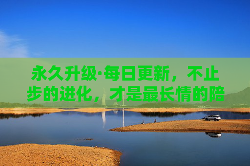 永久升级·每日更新，不止步的进化，才是最长情的陪伴，进化不止，长情相伴