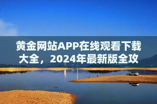 黄金网站APP在线观看下载大全,2024年最新版全攻略,2024年最新黄金网站APP在线观看下载全攻略 黄金网站APP在线观看下载大全,2024年最新版全攻略,2024年最新黄金网站APP在线观看下载全攻略