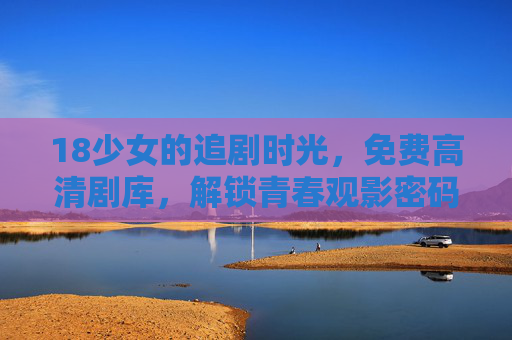 18少女的追剧时光，免费高清剧库，解锁青春观影密码，18少女追剧时光，免费高清剧库解锁青春观影密码