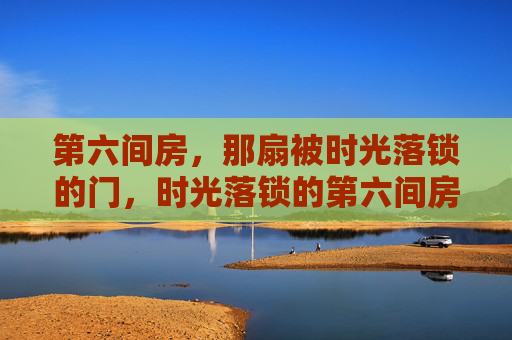 第六间房,那扇被时光落锁的门,时光落锁的第六间房 第六间房,那扇被时光落锁的门,时光落锁的第六间房
