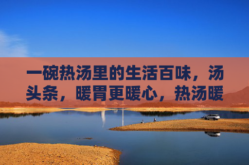一碗热汤里的生活百味,汤头条,暖胃更暖心,热汤暖百味,生活总暖心 一碗热汤里的生活百味,汤头条,暖胃更暖心,热汤暖百味,生活总暖心