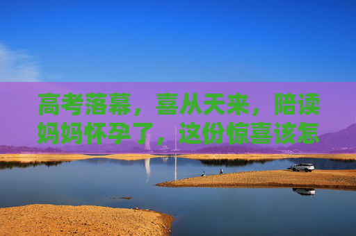 高考落幕,喜从天来,陪读妈妈怀孕了,这份惊喜该怎么接?高考落幕,陪读妈妈喜获怀孕惊喜 高考落幕,喜从天来,陪读妈妈怀孕了,这份惊喜该怎么接?高考落幕,陪读妈妈喜获怀孕惊喜