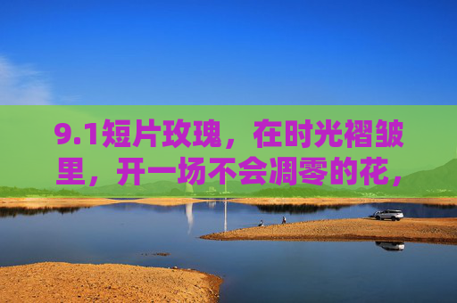 9.1短片玫瑰,在时光褶皱里,开一场不会凋零的花,时光褶皱里的永不凋零玫瑰 9.1短片玫瑰,在时光褶皱里,开一场不会凋零的花,时光褶皱里的永不凋零玫瑰