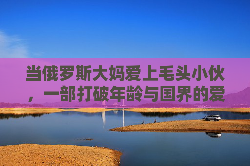 当俄罗斯大妈爱上毛头小伙,一部打破年龄与国界的爱情剧,当俄罗斯大妈遇上毛头小伙,一场跨国忘年恋 当俄罗斯大妈爱上毛头小伙,一部打破年龄与国界的爱情剧,当俄罗斯大妈遇上毛头小伙,一场跨国忘年恋