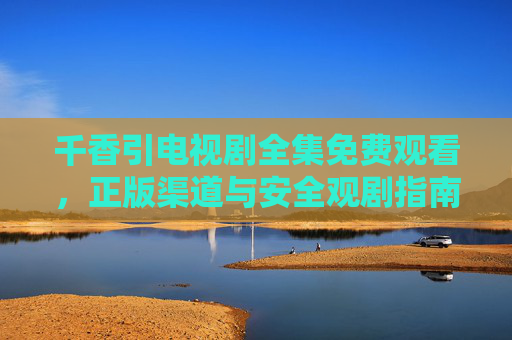 千香引电视剧全集免费观看,正版渠道与安全观剧指南,千香引全集免费观看,正版渠道与安全观剧指南 千香引电视剧全集免费观看,正版渠道与安全观剧指南,千香引全集免费观看,正版渠道与安全观剧指南