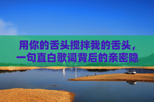 用你的舌头搅拌我的舌头,一句直白歌词背后的亲密隐喻,舌间搅拌,一句直白歌词的亲密隐喻 用你的舌头搅拌我的舌头,一句直白歌词背后的亲密隐喻,舌间搅拌,一句直白歌词的亲密隐喻